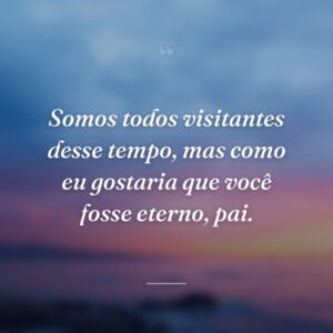 Somos todos visitantes desse tempo, mas como eu gostaria que você fosse eterno, pai.