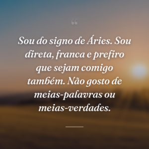 Sou do signo de Áries. Sou direta, franca e prefiro que sejam comigo também. Não gosto de meias-palavras ou meias-verdades.