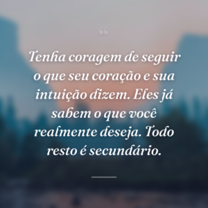 Tenha coragem de seguir o que seu coração e sua intuição dizem. Eles já sabem o que você realmente deseja. Todo resto é secundário.