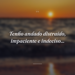 Tenho andado distraído, impaciente e indeciso...