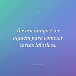 Ter um amigo é ter alguém para cometer certas idiotices.