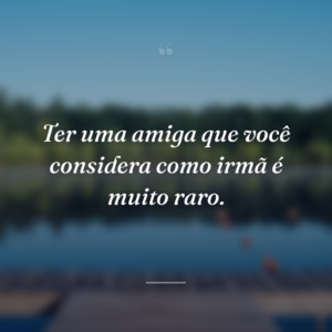 Ter uma amiga que você considera como irmã é muito raro.