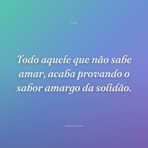 Todo aquele que não sabe amar, acaba provando o sabor amargo da solidão.