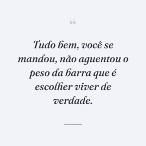 Tudo bem, você se mandou, não aguentou o peso da barra que é escolher viver de verdade.