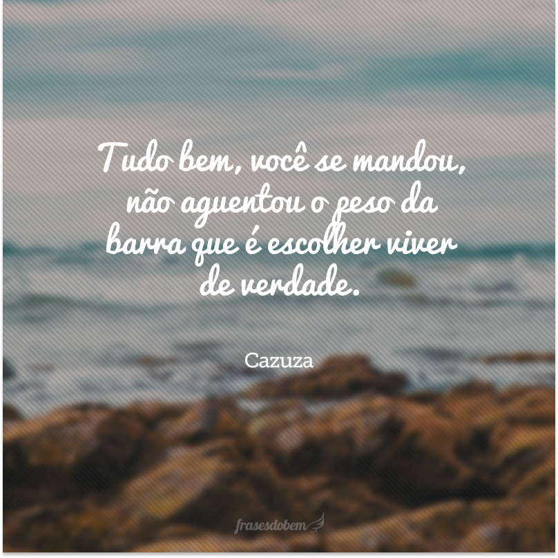 Tudo bem, você se mandou, não aguentou o peso da barra que é escolher viver de verdade.