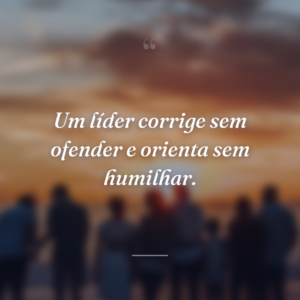 Um líder corrige sem ofender e orienta sem humilhar.