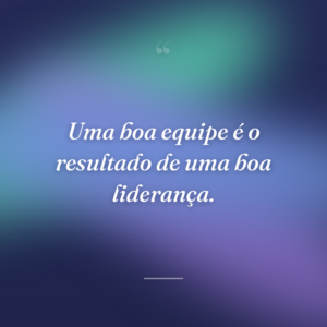 Uma boa equipe é o resultado de uma boa liderança.
