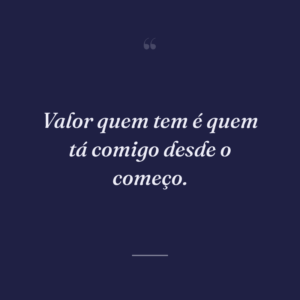 Valor quem tem é quem tá comigo desde o começo.