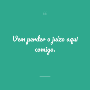 Vem perder o juízo aqui comigo.