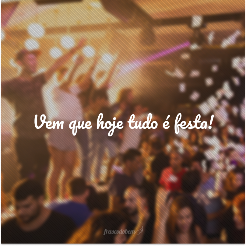 Vem que hoje tudo é festa! 