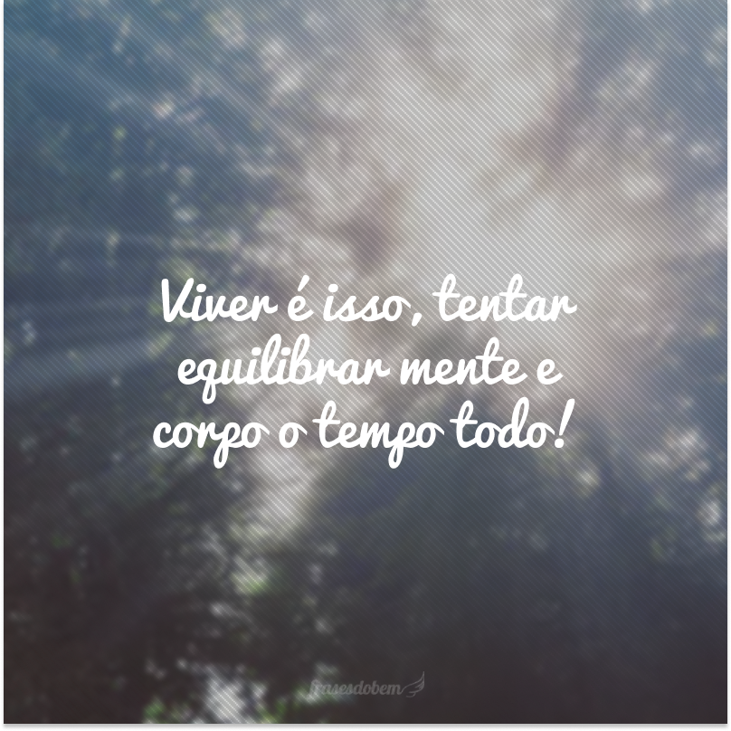 Viver é isso, tentar equilibrar mente e corpo o tempo todo!