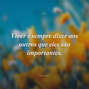 Viver é sempre dizer aos outros que eles são importantes.