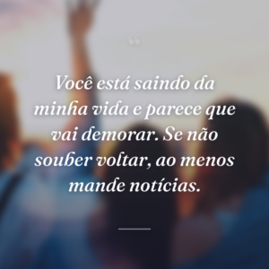 Você está saindo da minha vida e parece que vai demorar. Se não souber voltar, ao menos mande notícias.