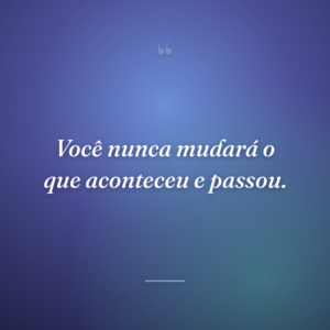 Você nunca mudará o que aconteceu e passou.