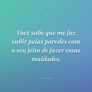 Você sabe que me faz subir pelas paredes com o seu jeito de fazer essas maldades.