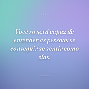 Você só será capaz de entender as pessoas se conseguir se sentir como elas.