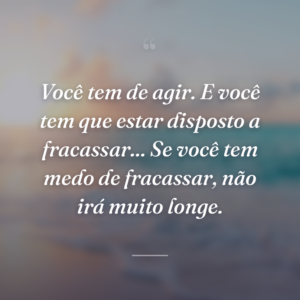 Você tem de agir. E você tem que estar disposto a fracassar... Se você tem medo de fracassar, não irá muito longe.