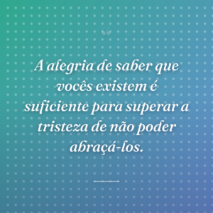 A alegria de saber que vocês existem é suficiente para superar a tristeza de não poder abraçá-los.