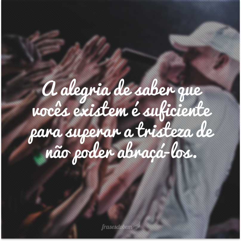 A alegria de saber que vocês existem é suficiente para superar a tristeza de não poder abraçá-los.