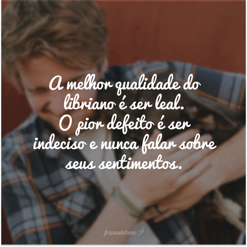 A melhor qualidade do libriano é ser leal. O pior defeito é ser indeciso e nunca falar sobre seus sentimentos.