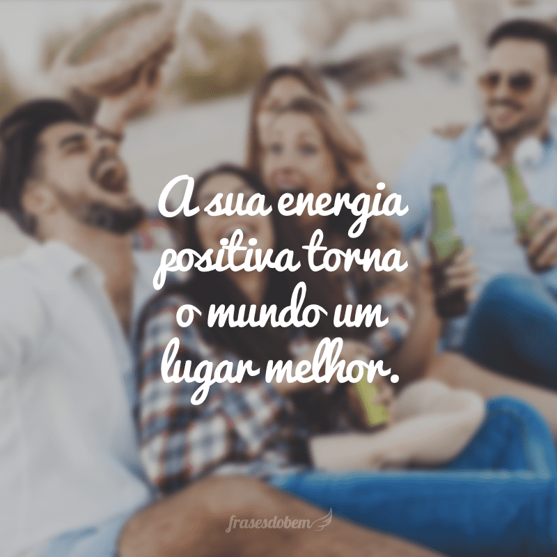 A sua energia positiva torna o mundo um lugar melhor.