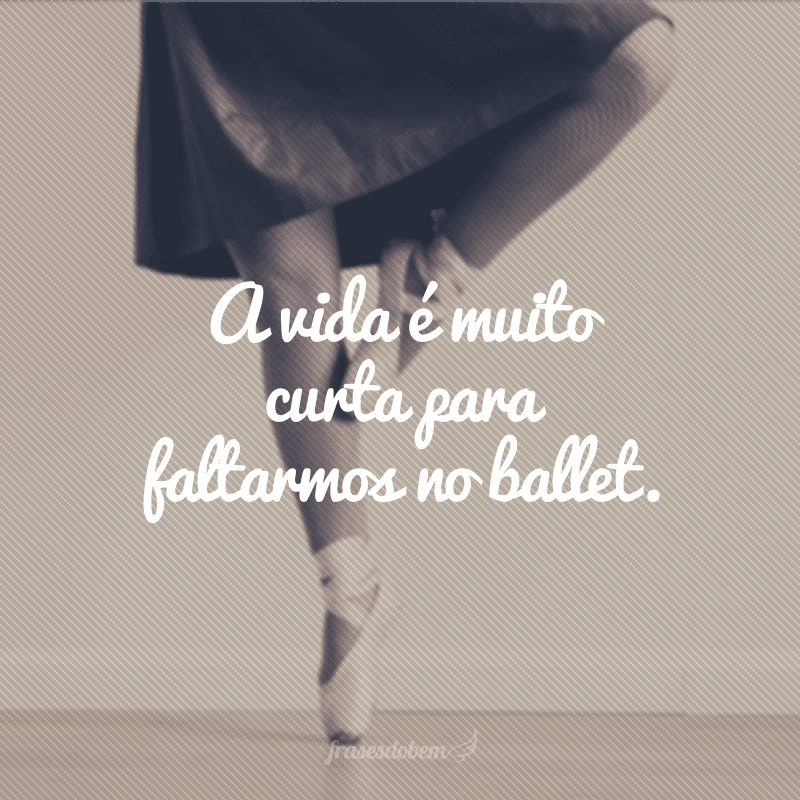 A vida é muito curta para faltarmos no ballet.