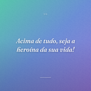 Acima de tudo, seja a heroína da sua vida!