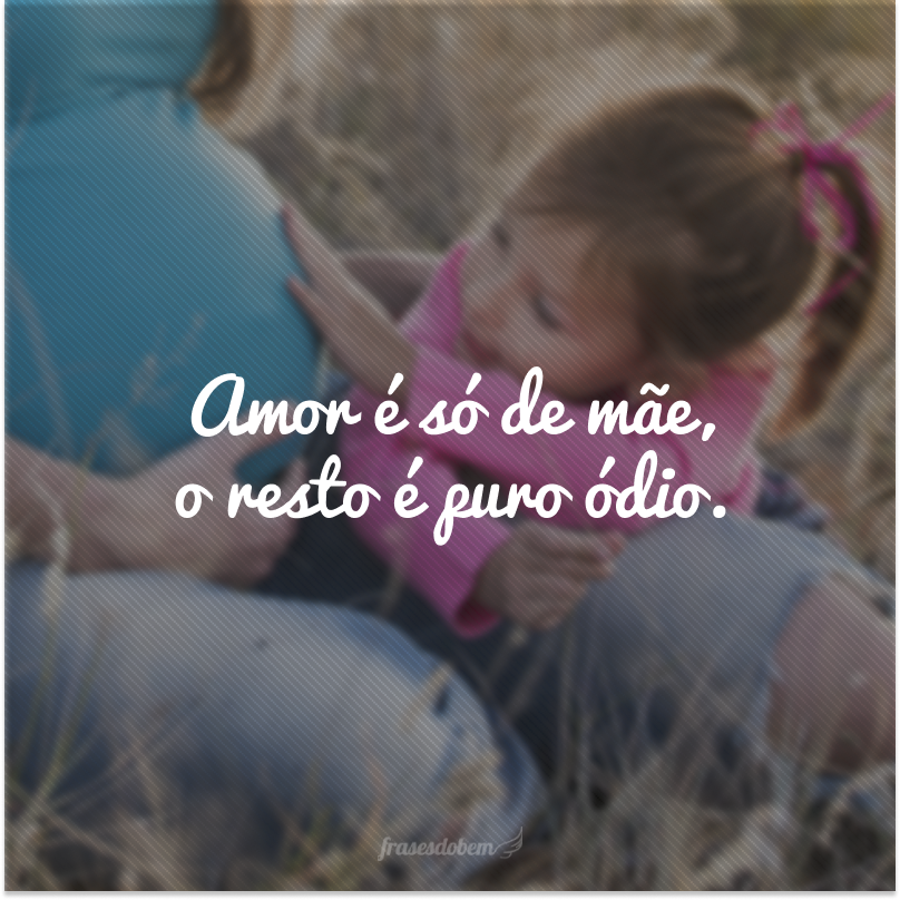 Amor é só de mãe, o resto é puro ódio.