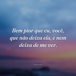 Bem pior que eu, você, que não deixa ela, e nem deixa de me ver.