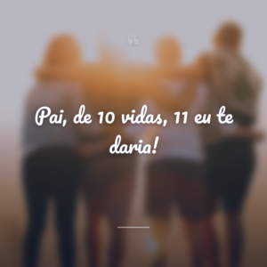 Pai, de 10 vidas, 11 eu te daria!
