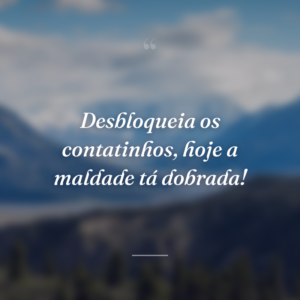 Desbloqueia os contatinhos, hoje a maldade tá dobrada!