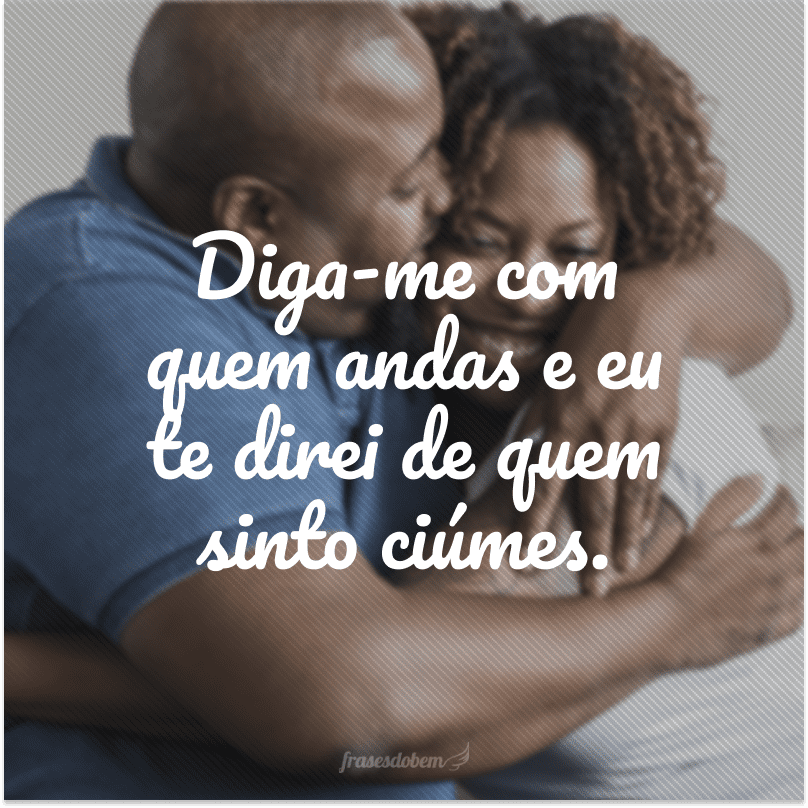 Diga-me com quem andas e eu te direi de quem sinto ciúmes.