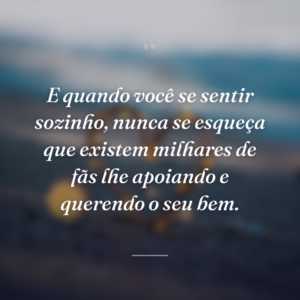 E quando você se sentir sozinho, nunca se esqueça que existem milhares de fãs lhe apoiando e querendo o seu bem.