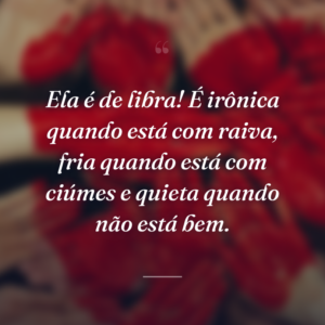 Ela é de libra! É irônica quando está com raiva, fria quando está com ciúmes e quieta quando não está bem.