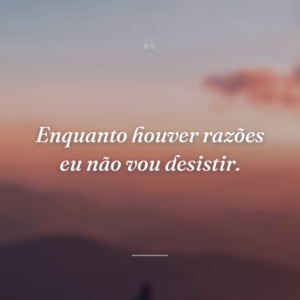 Enquanto houver razões eu não vou desistir.