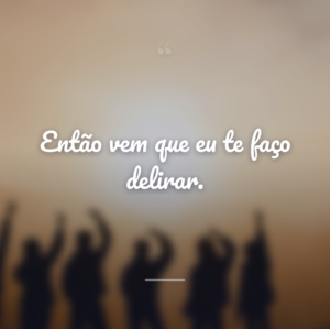 Então vem que eu te faço delirar.