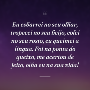 Eu esbarrei no seu olhar, tropecei no seu beijo, colei no seu rosto, eu queimei a língua. Foi na ponta do queixo, me acertou de jeito, olha eu na sua vida!