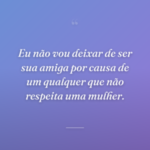 Eu não vou deixar de ser sua amiga por causa de um qualquer que não respeita uma mulher.