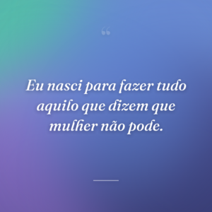 Eu nasci para fazer tudo aquilo que dizem que mulher não pode.