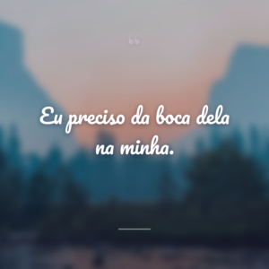 Eu preciso da boca dela na minha.