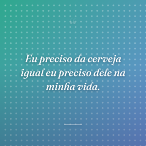 Eu preciso da cerveja igual eu preciso dele na minha vida.