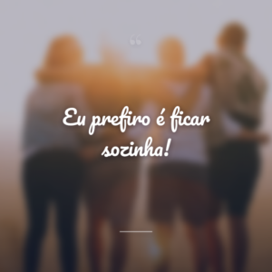 Eu prefiro é ficar sozinha!