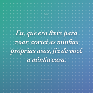 Eu, que era livre para voar, cortei as minhas próprias asas, fiz de você a minha casa.