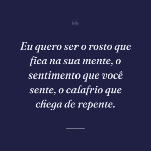 Eu quero ser o rosto que fica na sua mente, o sentimento que você sente, o calafrio que chega de repente.