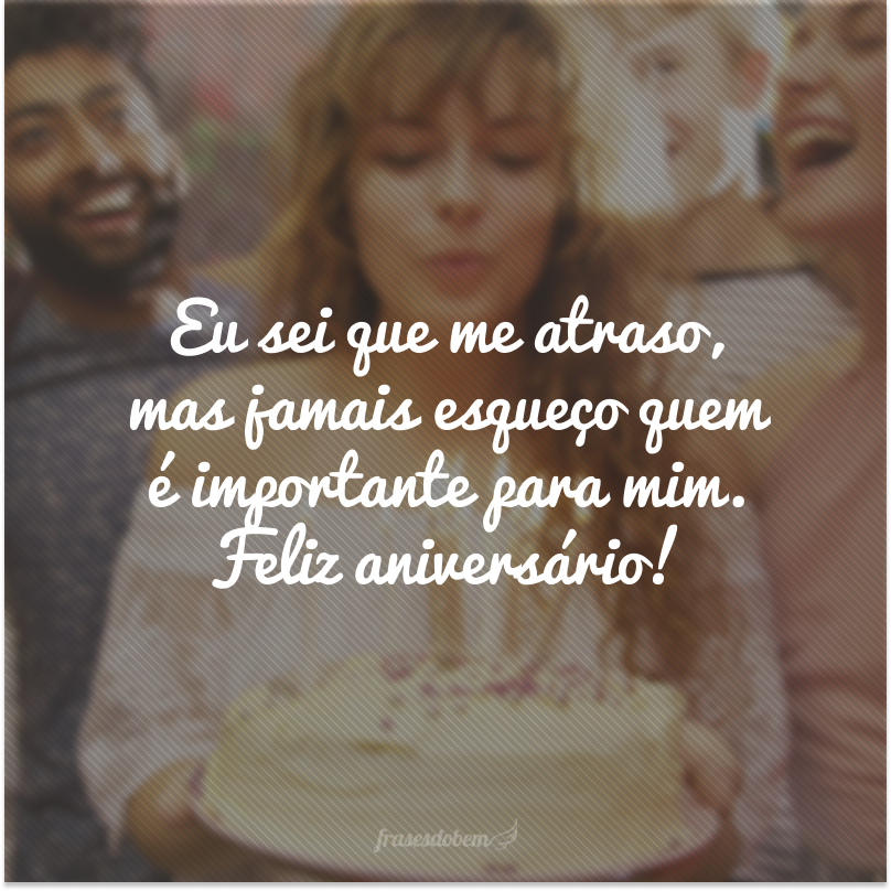 Eu sei que me atraso, mas jamais esqueço quem é importante para mim. Feliz aniversário!