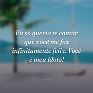 Eu só queria te contar que você me faz infinitamente feliz. Você é meu ídolo!