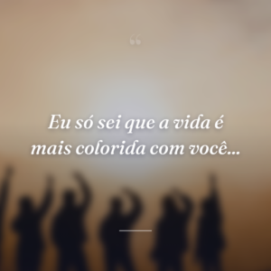 Eu só sei que a vida é mais colorida com você...