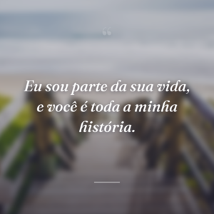 Eu sou parte da sua vida, e você é toda a minha história.