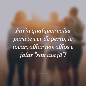 Faria qualquer coisa para te ver de perto, te tocar, olhar nos olhos e falar "sou tua fã"!