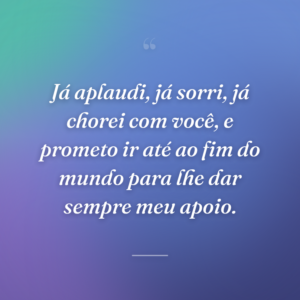 Já aplaudi, já sorri, já chorei com você, e prometo ir até ao fim do mundo para lhe dar sempre meu apoio.